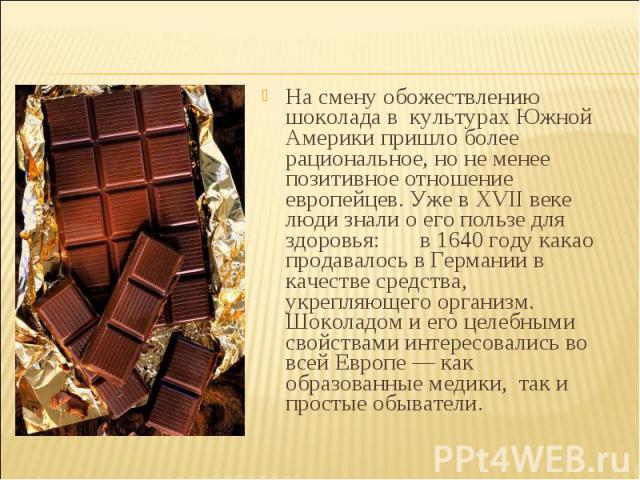 На смену обожествлению шоколада в культурах Южной Америки пришло более рациональное, но не менее позитивное отношение европейцев. Уже в XVII веке люди знали о его пользе для здоровья: в 1640 году какао продавалось в Германии в качестве средства, укр…