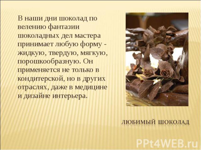 В наши дни шоколад по велению фантазии шоколадных дел мастера принимает любую форму - жидкую, твердую, мягкую, порошкообразную. Он применяется не только в кондитерской, но в других отраслях, даже в медицине и дизайне интерьера.Любимый Шоколад