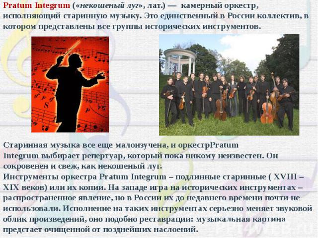 Pratum Integrum («некошеный луг», лат.) — камерный оркестр, исполняющий старинную музыку. Это единственный в России коллектив, в котором представлены все группы исторических инструментов. Старинная музыка все еще малоизучена, и оркестрPratum Integru…