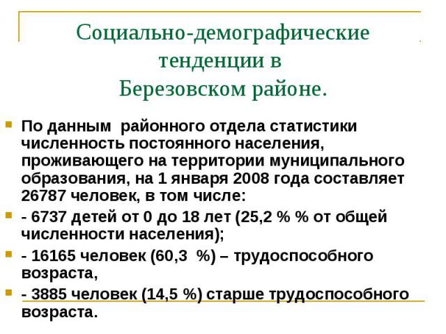 Социально-демографические тенденции в Березовском районе.По данным районного отдела статистики численность постоянного населения, проживающего на территории муниципального образования, на 1 января 2008 года составляет 26787 человек, в том числе: - 6…