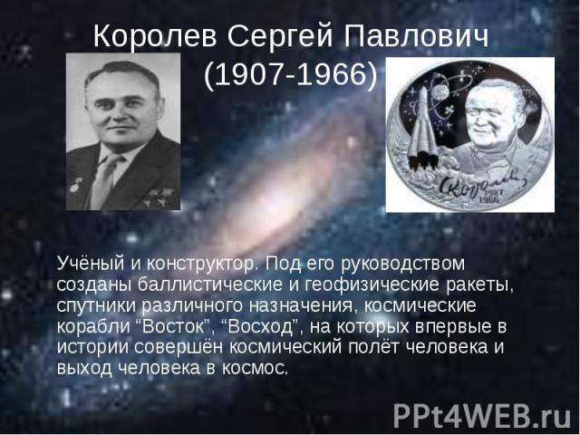 Королев Сергей Павлович(1907-1966) Учёный и конструктор. Под его руководством созданы баллистические и геофизические ракеты, спутники различного назначения, космические корабли “Восток”, “Восход”, на которых впервые в истории совершён космический по…
