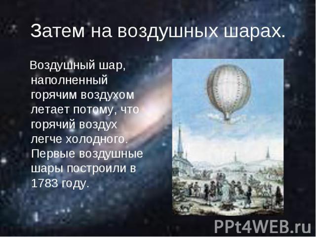 Затем на воздушных шарах. Воздушный шар, наполненный горячим воздухом летает потому, что горячий воздух легче холодного. Первые воздушные шары построили в 1783 году.