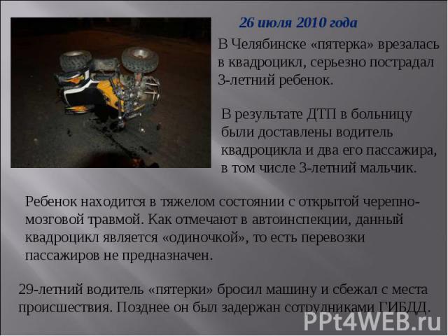 26 июля 2010 года В Челябинске «пятерка» врезалась в квадроцикл, серьезно пострадал 3-летний ребенок.В результате ДТП в больницу были доставлены водитель квадроцикла и два его пассажира, в том числе 3-летний мальчик. Ребенок находится в тяжелом сост…