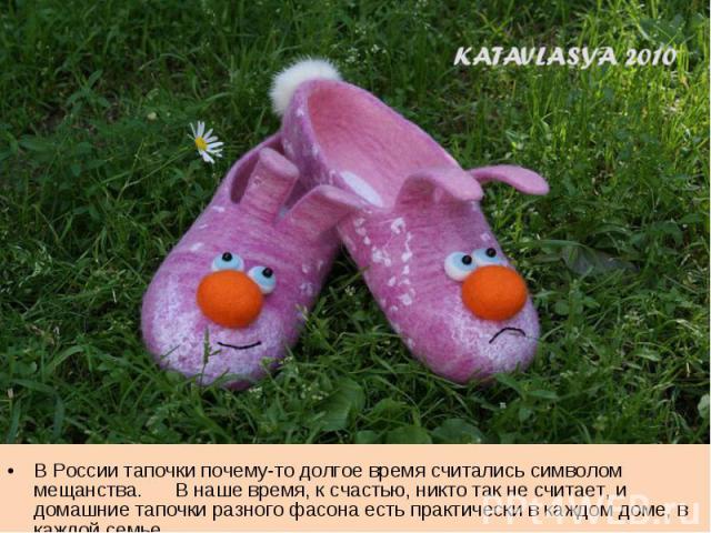 В России тапочки почему-то долгое время считались символом мещанства. В наше время, к счастью, никто так не считает, и домашние тапочки разного фасона есть практически в каждом доме, в каждой семье.