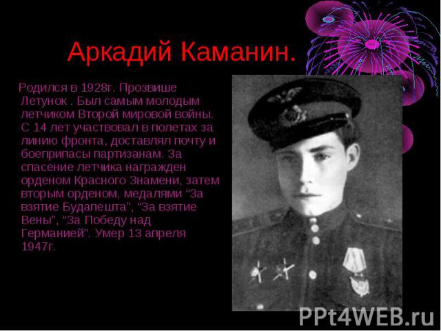 Аркадий Каманин. Родился в 1928г. Прозвише Летунок . Был самым молодым летчиком Второй мировой войны. С 14 лет участвовал в полетах за линию фронта, доставлял почту и боеприпасы партизанам. За спасение летчика награжден орденом Красного Знамени, зат…