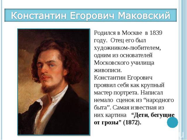 Константин Егорович МаковскийРодился в Москве в 1839 году. Отец его был художником-любителем, одним из основателей Московского училища живописи. Константин Егорович проявил себя как крупный мастер портрета. Написал немало сценок из “народного быта”.…