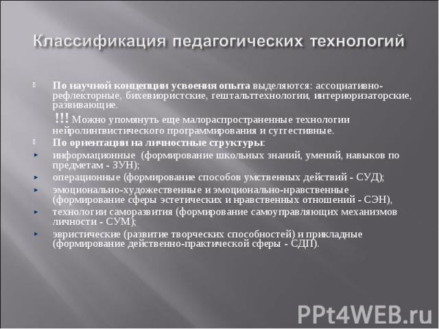 Классификация педагогических технологийПо научной концепции усвоения опыта выделяются: ассоциативно-рефлекторные, бихевиористские, гештальттехнологии, интериоризаторские, развивающие. !!! Можно упомянуть еще малораспространенные технологии нейролинг…