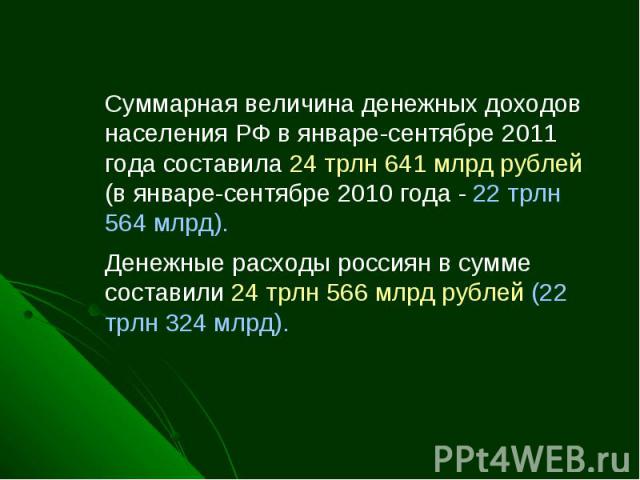 Суммарная величина денежных доходов населения РФ в январе-сентябре 2011 года составила 24 трлн 641 млрд рублей (в январе-сентябре 2010 года - 22 трлн 564 млрд). Денежные расходы россиян в сумме составили 24 трлн 566 млрд рублей (22 трлн 324 млрд).  