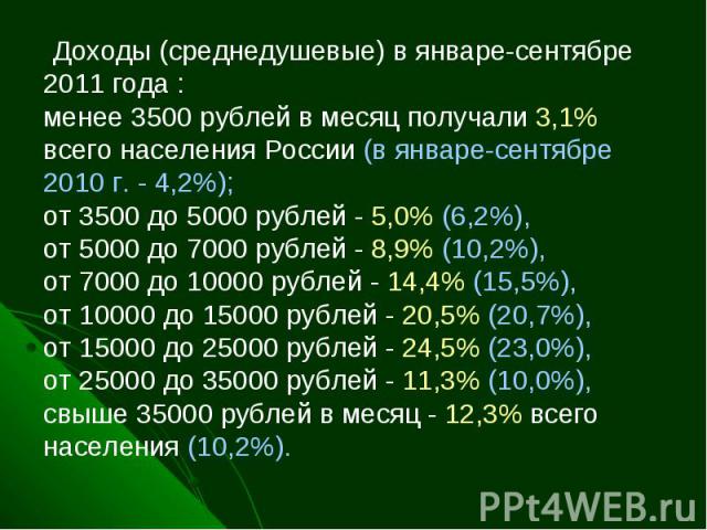   Доходы (среднедушевые) в январе-сентябре 2011 года :менее 3500 рублей в месяц получали 3,1% всего населения России (в январе-сентябре 2010 г. - 4,2%);от 3500 до 5000 рублей - 5,0% (6,2%), от 5000 до 7000 рублей - 8,9% (10,2%), от 7000 до 10000 руб…