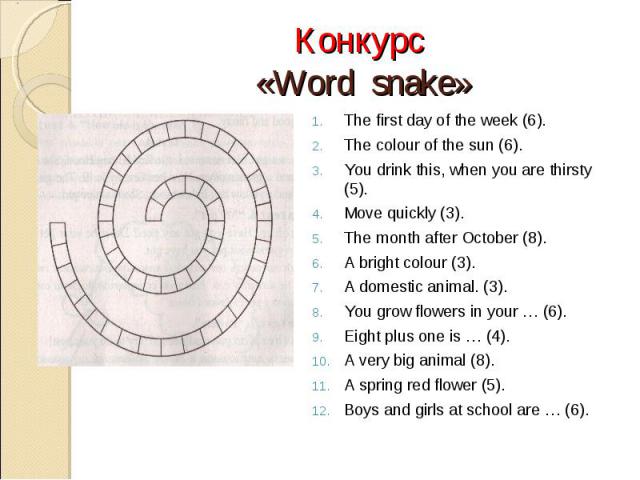Конкурс «Word snake»The first day of the week (6).The colour of the sun (6).You drink this, when you are thirsty (5).Move quickly (3).The month after October (8).A bright colour (3).A domestic animal. (3).You grow flowers in your … (6).Eight plus on…