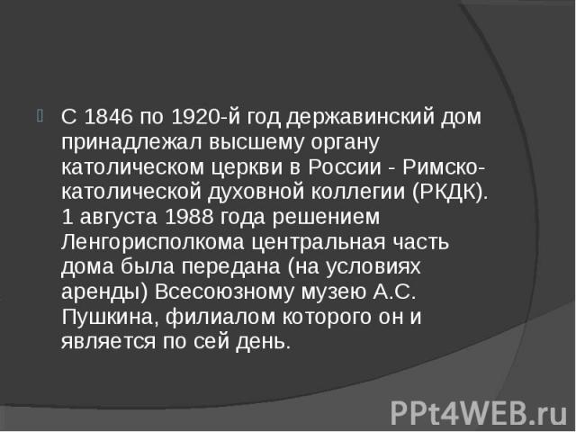 С 1846 по 1920-й год державинский дом принадлежал высшему органу католическом церкви в России - Римско-католической духовной коллегии (РКДК). 1 августа 1988 года решением Ленгорисполкома центральная часть дома была передана (на условиях аренды) Всес…