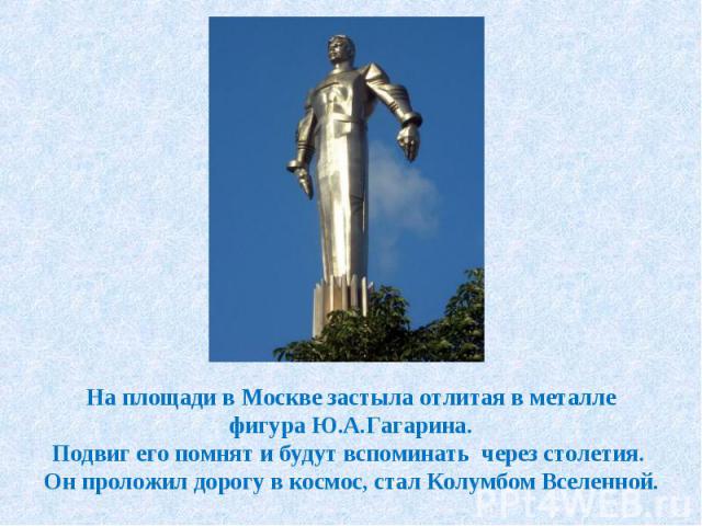 На площади в Москве застыла отлитая в металле фигура Ю.А.Гагарина. Подвиг его помнят и будут вспоминать через столетия. Он проложил дорогу в космос, стал Колумбом Вселенной.