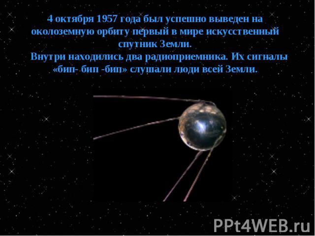 4 октября 1957 года был успешно выведен на околоземную орбиту первый в мире искусственный спутник Земли. Внутри находились два радиоприемника. Их сигналы «бип- бип -бип» слушали люди всей Земли.