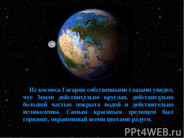Из космоса Гагарин собственными глазами увидел, что Земля действительно круглая, действительно большей частью покрыта водой и действительно великолепна. Самым красивым зрелищем был горизонт, окрашенный всеми цветами радуги.