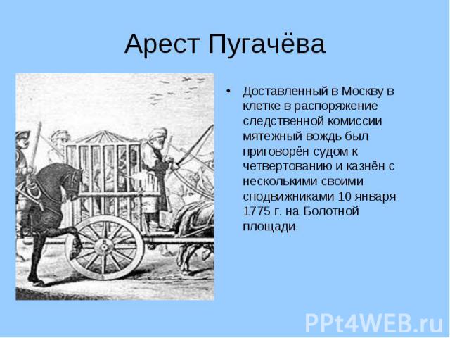 Арест ПугачёваДоставленный в Москву в клетке в распоряжение следственной комиссии мятежный вождь был приговорён судом к четвертованию и казнён с несколькими своими сподвижниками 10 января 1775 г. на Болотной площади.