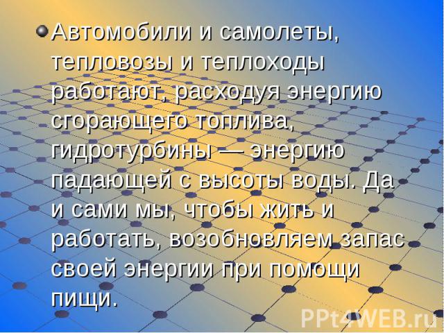 Автомобили и самолеты, тепловозы и теплоходы работают, расходуя энергию сгорающего топлива, гидротурбины — энергию падающей с высоты воды. Да и сами мы, чтобы жить и работать, возобновляем запас своей энергии при помощи пищи.