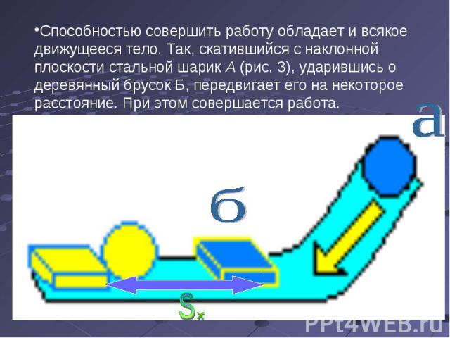 Способностью совершить работу обладает и всякое движущееся тело. Так, скатившийся с наклонной плоскости стальной шарик А (рис. 3), ударившись о деревянный брусок Б, передвигает его на некоторое расстояние. При этом совершается работа.