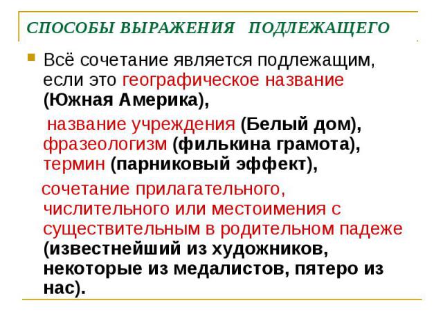 СПОСОБЫ ВЫРАЖЕНИЯ ПОДЛЕЖАЩЕГОВсё сочетание является подлежащим, если это географическое название (Южная Америка), название учреждения (Белый дом), фразеологизм (филькина грамота), термин (парниковый эффект), сочетание прилагательного, числительного …