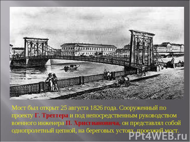 Мост был открыт 25 августа 1826 года. Сооруженный по проекту Г. Треттера и под непосредственным руководством военного инженера П. Христиановича, он представлял собой однопролетный цепной, на береговых устоях, проезжий мост.