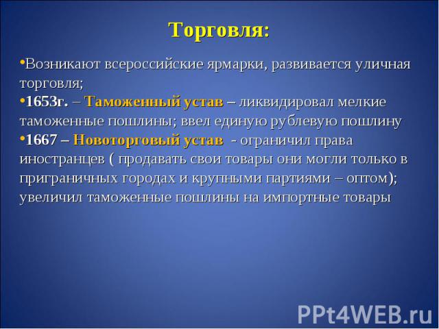 Торговля:Возникают всероссийские ярмарки, развивается уличная торговля;1653г. – Таможенный устав – ликвидировал мелкие таможенные пошлины; ввел единую рублевую пошлину 1667 – Новоторговый устав - ограничил права иностранцев ( продавать свои товары о…