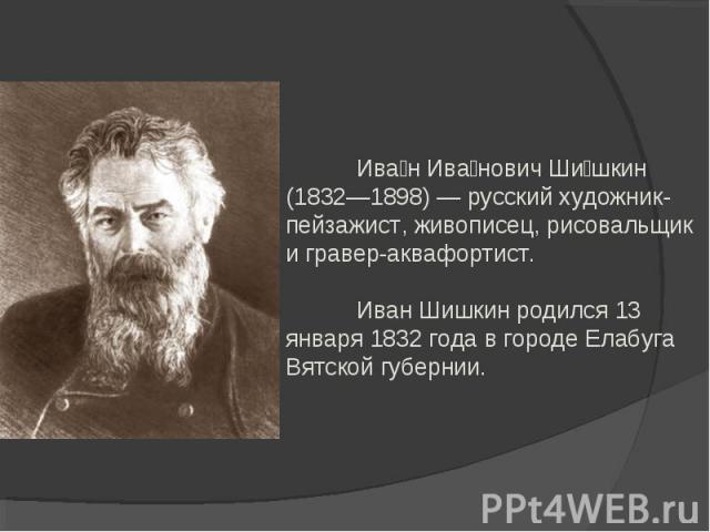 Иван Иванович Шишкин (1832—1898) — русский художник-пейзажист, живописец, рисовальщик и гравер-аквафортист.Иван Шишкин родился 13 января 1832 года в городе Елабуга Вятской губернии.