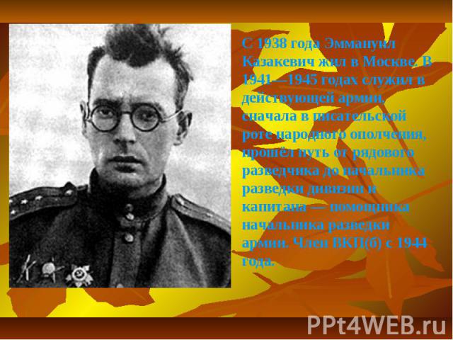 С 1938 года Эммануил Казакевич жил в Москве. В 1941—1945 годах служил в действующей армии, сначала в писательской роте народного ополчения, прошёл путь от рядового разведчика до начальника разведки дивизии и капитана — помощника начальника разведки …