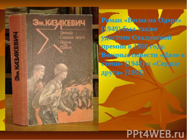 Роман «Весна на Одере» (1949) был также удостоен Сталинской премии в 1950 году. Военные повести «Двое в степи» (1948) и «Сердце друга» (1953)