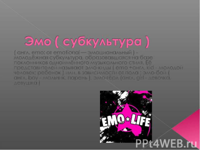 Эмо ( субкультура ) ( англ. emo: от emotional — эмоциональный ) - молодёжная субкультура, образовавшаяся на базе поклонников одноимённого музыкального стиля. Её представителей называют эмо-киды ( emo +англ. kid - молодой человек; ребенок ) или, в за…