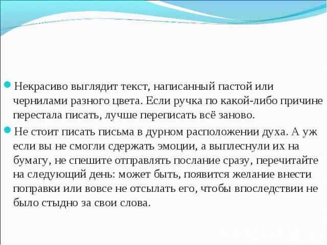 Некрасиво выглядит текст, написанный пастой или чернилами разного цвета. Если ручка по какой-либо причине перестала писать, лучше переписать всё заново.Не стоит писать письма в дурном расположении духа. А уж если вы не смогли сдержать эмоции, а выпл…