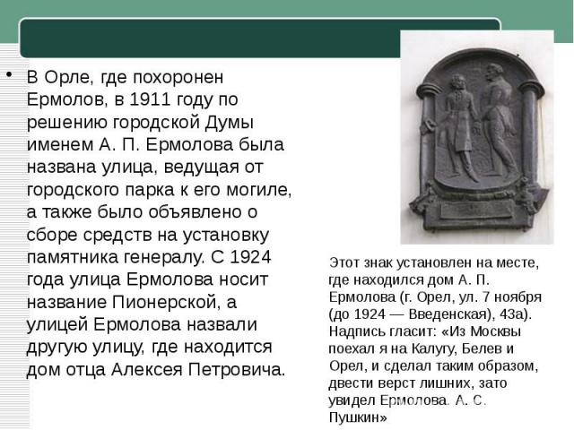 В Орле, где похоронен Ермолов, в 1911 году по решению городской Думы именем А. П. Ермолова была названа улица, ведущая от городского парка к его могиле, а также было объявлено о сборе средств на установку памятника генералу. С 1924 года улица Ермоло…