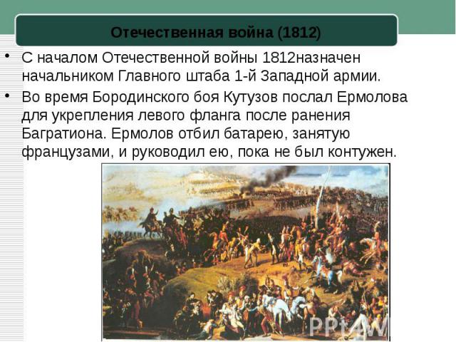 С началом Отечественной войны 1812назначен начальником Главного штаба 1-й Западной армии.Во время Бородинского боя Кутузов послал Ермолова для укрепления левого фланга после ранения Багратиона. Ермолов отбил батарею, занятую французами, и руководил …