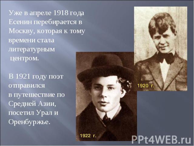 Уже в апреле 1918 года Есенин перебирается в Москву, которая к тому времени стала литературным центром. В 1921 году поэт отправился в путешествие по Средней Азии, посетил Урал и Оренбуржье.