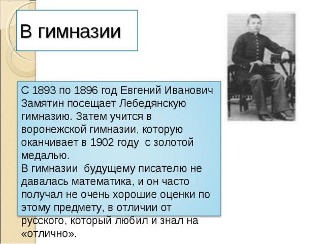 В гимназииС 1893 по 1896 год Евгений Иванович Замятин посещает Лебедянскую гимназию. Затем учится в воронежской гимназии, которую оканчивает в 1902 году с золотой медалью.В гимназии будущему писателю не давалась математика, и он часто получал не оче…