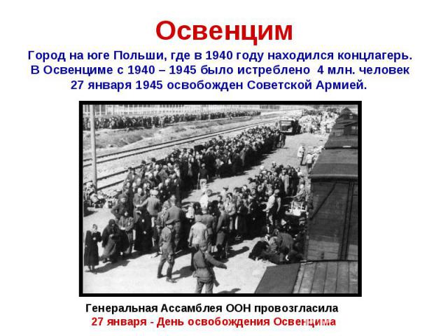 ОсвенцимГород на юге Польши, где в 1940 году находился концлагерь.В Освенциме с 1940 – 1945 было истреблено 4 млн. человек27 января 1945 освобожден Советской Армией. Генеральная Ассамблея ООН провозгласила 27 января - День освобождения Освенцима