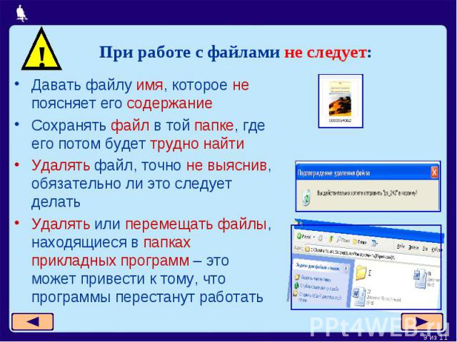 При работе с файлами не следует:Давать файлу имя, которое не поясняет его содержаниеСохранять файл в той папке, где его потом будет трудно найтиУдалять файл, точно не выяснив, обязательно ли это следует делатьУдалять или перемещать файлы, находящиес…