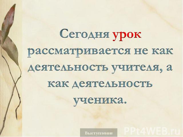 Сегодня урок рассматривается не как деятельность учителя, а как деятельность ученика.