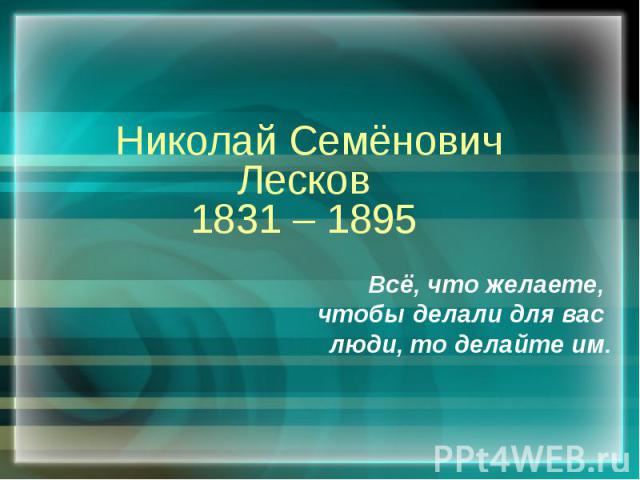 Николай Семёнович Лесков 1831 – 1895 Всё, что желаете, чтобы делали для вас люди, то делайте им.