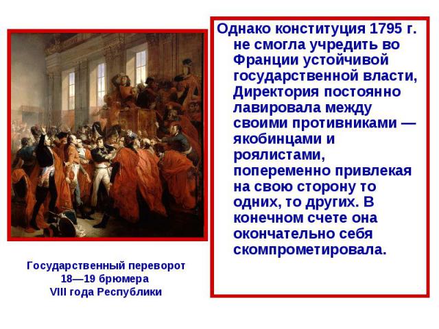 Однако конституция 1795 г. не смогла учредить во Франции устойчивой государственной власти, Директория постоянно лавировала между своими противниками — якобинцами и роялистами, попеременно привлекая на свою сторону то одних, то других. В конечном сч…