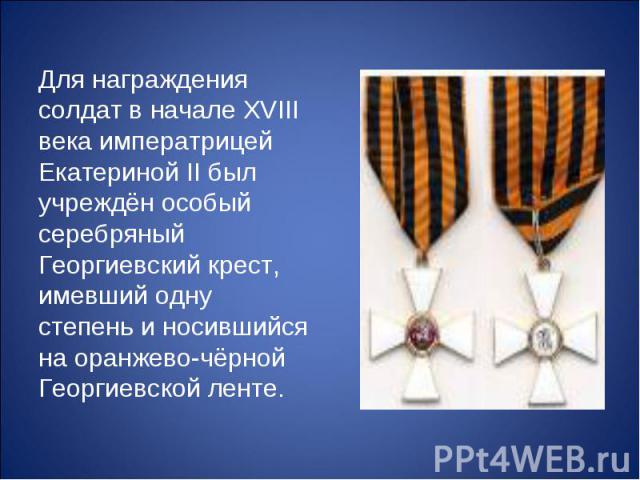Для награждения солдат в начале XVIII века императрицей Екатериной II был учреждён особый серебряный Георгиевский крест, имевший одну степень и носившийся на оранжево-чёрной Георгиевской ленте.