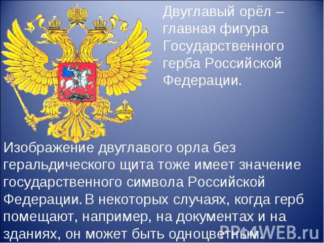 Двуглавый орёл – главная фигура Государственного герба Российской Федерации. Изображение двуглавого орла без геральдического щита тоже имеет значение государственного символа Российской Федерации. В некоторых случаях, когда герб помещают, например, …