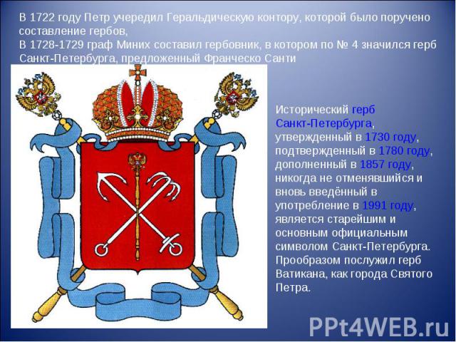 В 1722 году Петр учередил Геральдическую контору, которой было поручено составление гербов, В 1728-1729 граф Миних составил гербовник, в котором по № 4 значился герб Санкт-Петербурга, предложенный Франческо СантиИсторический герб Санкт-Петербурга, у…