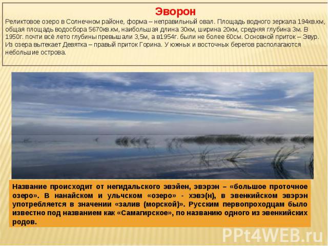 ЭворонРеликтовое озеро в Солнечном районе, форма – неправильный овал. Площадь водного зеркала 194кв.км, общая площадь водосбора 5670кв.км, наибольшая длина 30км, ширина 20км, средняя глубина 3м. В 1950г. почти всё лето глубины превышали 3,5м, а в195…