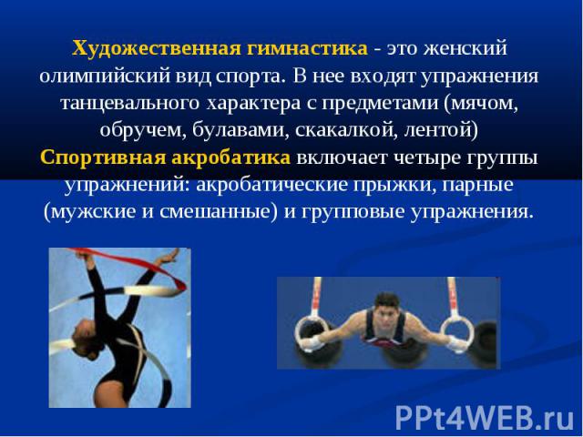 Художественная гимнастика - это женский олимпийский вид спорта. В нее входят упражнения танцевального характера с предметами (мячом, обручем, булавами, скакалкой, лентой)Спортивная акробатика включает четыре группы упражнений: акробатические прыжки,…