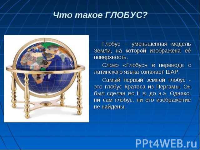 Что такое ГЛОБУС?Глобус – уменьшенная модель Земли, на которой изображена её поверхность.Слово «Глобус» в переводе с латинского языка означает ШАР.Самый первый земной глобус - это глобус Кратеса из Пергамы. Он был сделан во II в. до н.э. Однако, ни …