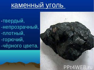 каменный уголь -твердый, -непрозрачный, -плотный,-горючий, -чёрного цвета.