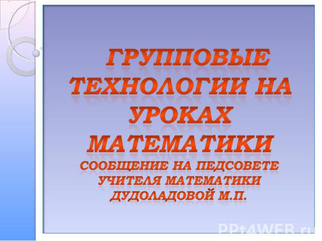 Групповые технологии на уроках математикиСообщение на педсоветеучителя математики Дудоладовой М.П.