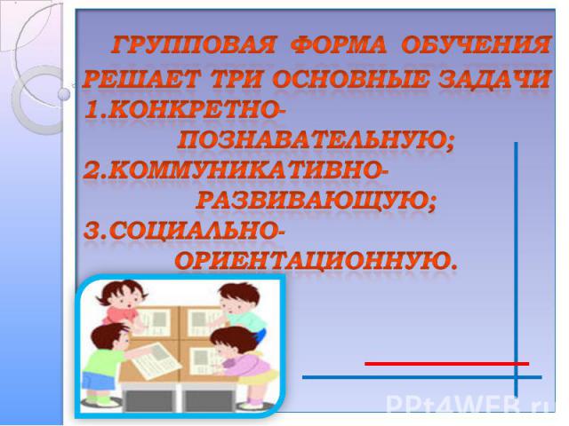 группОВАЯ ФОРМА ОБУЧЕНИЯРЕШАЕТ ТРИ ОСНОВНЫЕ ЗАДАЧИ1.Конкретно- познавательную;2.коммуникативно-развивающую;3.социально- ориентационную.