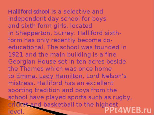 Halliford school is a selective and independent day school for boys and sixth form girls, located in Shepperton, Surrey. Halliford sixth-form has only recently become co-educational. The school was founded in 1921 and the main building is a fine Geo…