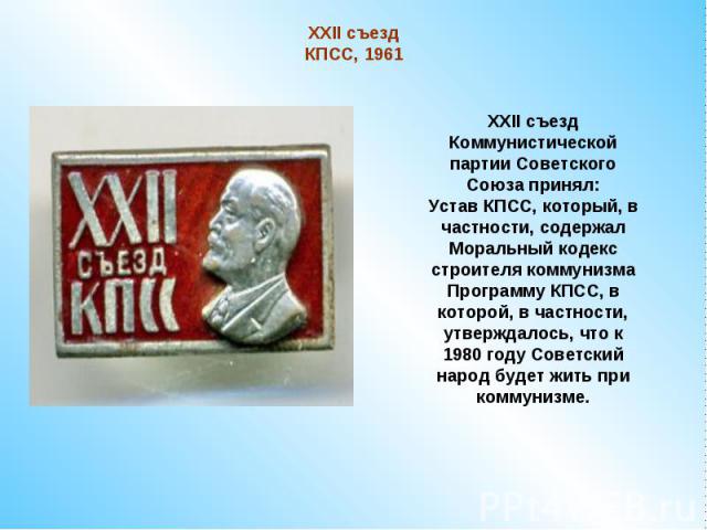 XXII съезд КПСС, 1961XXII съезд Коммунистической партии Советского Союза принял:Устав КПСС, который, в частности, содержал Моральный кодекс строителя коммунизмаПрограмму КПСС, в которой, в частности, утверждалось, что к 1980 году Советский народ буд…