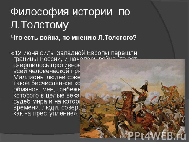 Философия истории по Л.Толстому Что есть война, по мнению Л.Толстого? «12 июня силы Западной Европы перешли границы России, и началась война, то есть свершилось противное человеческому разуму и всей человеческой природе событие. Миллионы людей совер…